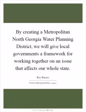 By creating a Metropolitan North Georgia Water Planning District, we will give local governments a framework for working together on an issue that affects our whole state Picture Quote #1