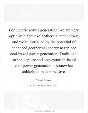 For electric power generation, we are very optimistic about solar-thermal technology, and we’re intrigued by the potential of enhanced geothermal energy to replace coal-based power generation. Traditional carbon capture and sequestration-based coal power generation is somewhat unlikely to be competitive Picture Quote #1