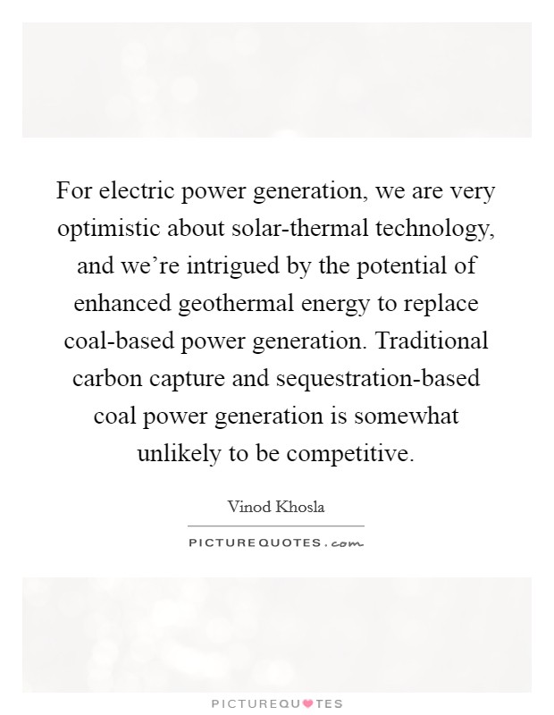 For electric power generation, we are very optimistic about solar-thermal technology, and we're intrigued by the potential of enhanced geothermal energy to replace coal-based power generation. Traditional carbon capture and sequestration-based coal power generation is somewhat unlikely to be competitive. Picture Quote #1