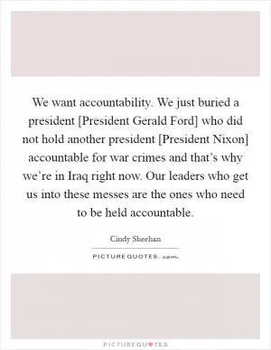 We want accountability. We just buried a president [President Gerald Ford] who did not hold another president [President Nixon] accountable for war crimes and that’s why we’re in Iraq right now. Our leaders who get us into these messes are the ones who need to be held accountable Picture Quote #1