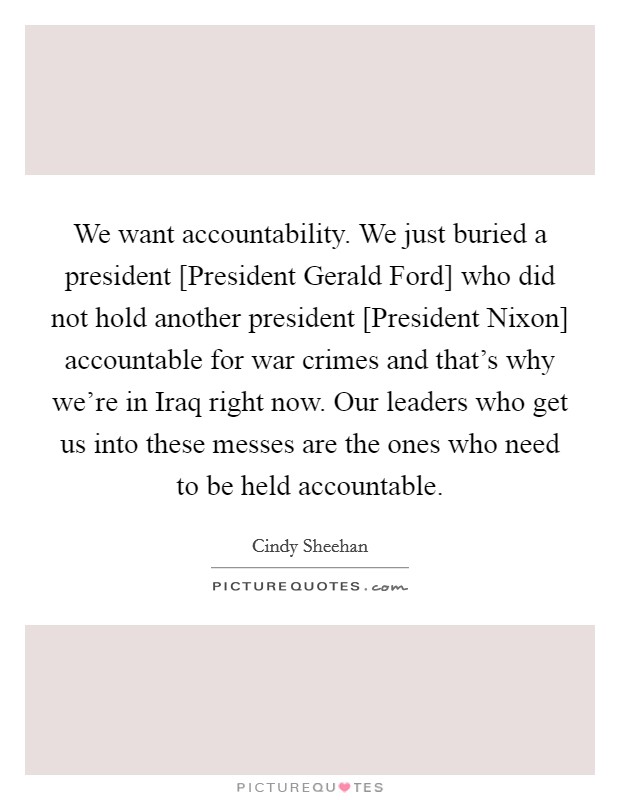 We want accountability. We just buried a president [President Gerald Ford] who did not hold another president [President Nixon] accountable for war crimes and that's why we're in Iraq right now. Our leaders who get us into these messes are the ones who need to be held accountable. Picture Quote #1