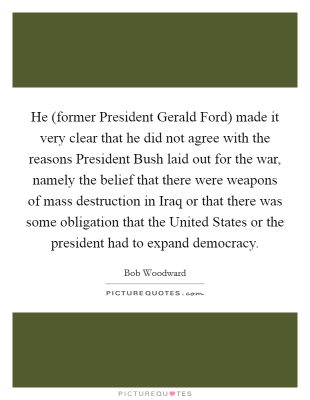 He (former President Gerald Ford) made it very clear that he did not agree with the reasons President Bush laid out for the war, namely the belief that there were weapons of mass destruction in Iraq or that there was some obligation that the United States or the president had to expand democracy. Picture Quote #1