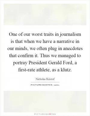 One of our worst traits in journalism is that when we have a narrative in our minds, we often plug in anecdotes that confirm it. Thus we managed to portray President Gerald Ford, a first-rate athlete, as a klutz Picture Quote #1