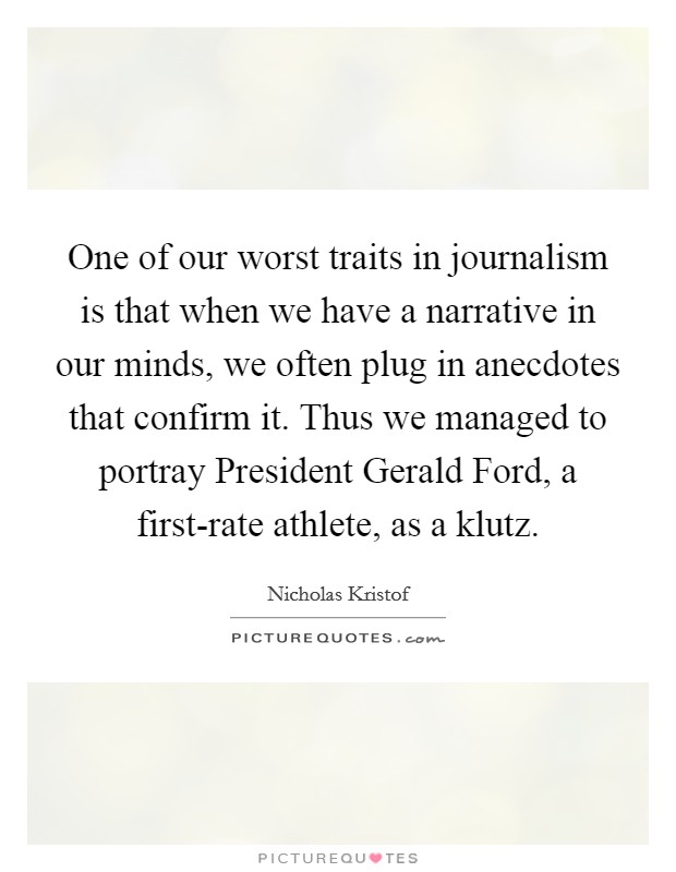 One of our worst traits in journalism is that when we have a narrative in our minds, we often plug in anecdotes that confirm it. Thus we managed to portray President Gerald Ford, a first-rate athlete, as a klutz. Picture Quote #1