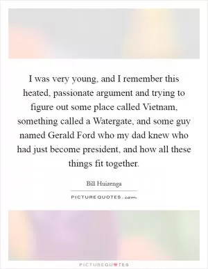 I was very young, and I remember this heated, passionate argument and trying to figure out some place called Vietnam, something called a Watergate, and some guy named Gerald Ford who my dad knew who had just become president, and how all these things fit together Picture Quote #1