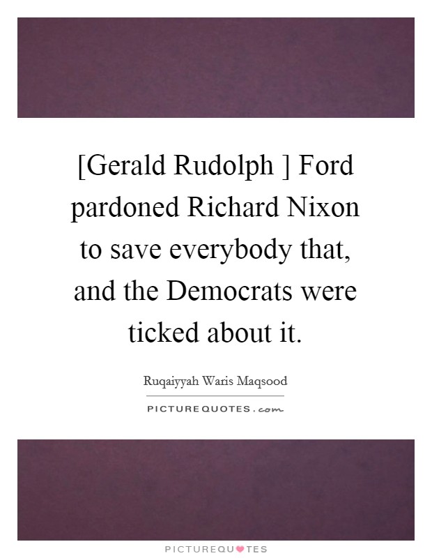[Gerald Rudolph ] Ford pardoned Richard Nixon to save everybody that, and the Democrats were ticked about it. Picture Quote #1