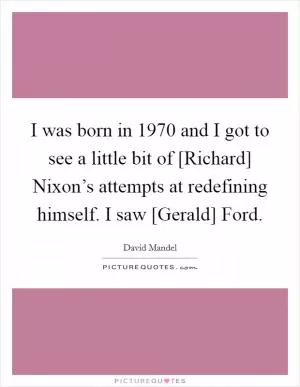 I was born in 1970 and I got to see a little bit of [Richard] Nixon’s attempts at redefining himself. I saw [Gerald] Ford Picture Quote #1