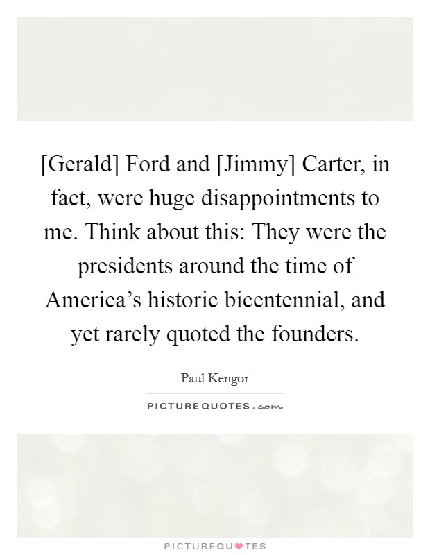 [Gerald] Ford and [Jimmy] Carter, in fact, were huge disappointments to me. Think about this: They were the presidents around the time of America's historic bicentennial, and yet rarely quoted the founders. Picture Quote #1