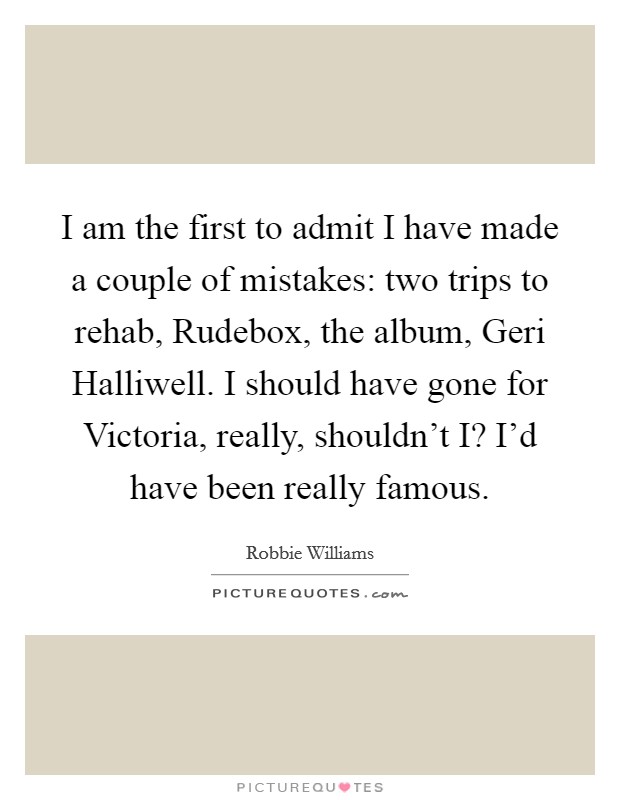 I am the first to admit I have made a couple of mistakes: two trips to rehab, Rudebox, the album, Geri Halliwell. I should have gone for Victoria, really, shouldn't I? I'd have been really famous. Picture Quote #1