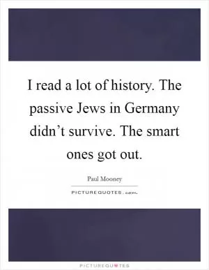I read a lot of history. The passive Jews in Germany didn’t survive. The smart ones got out Picture Quote #1