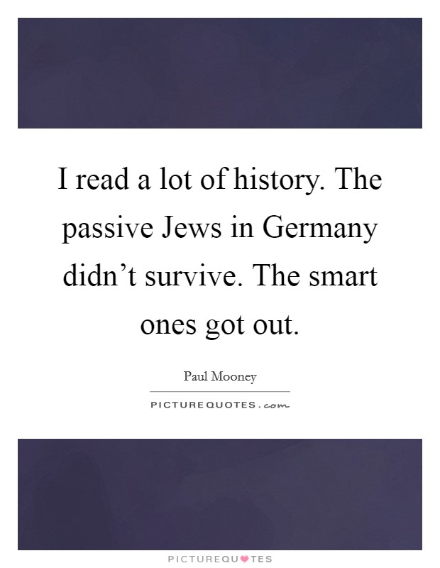 I read a lot of history. The passive Jews in Germany didn't survive. The smart ones got out. Picture Quote #1
