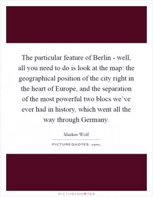 The particular feature of Berlin - well, all you need to do is look at the map: the geographical position of the city right in the heart of Europe, and the separation of the most powerful two blocs we’ve ever had in history, which went all the way through Germany Picture Quote #1