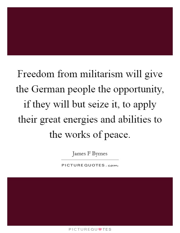 Freedom from militarism will give the German people the opportunity, if they will but seize it, to apply their great energies and abilities to the works of peace. Picture Quote #1