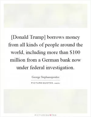 [Donald Trump] borrows money from all kinds of people around the world, including more than $100 million from a German bank now under federal investigation Picture Quote #1