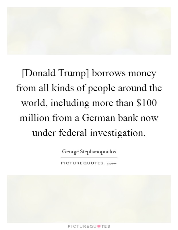 [Donald Trump] borrows money from all kinds of people around the world, including more than $100 million from a German bank now under federal investigation. Picture Quote #1