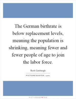 The German birthrate is below replacement levels, meaning the population is shrinking, meaning fewer and fewer people of age to join the labor force Picture Quote #1