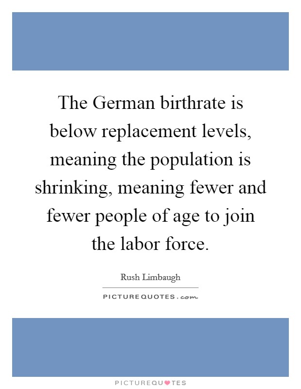 The German birthrate is below replacement levels, meaning the population is shrinking, meaning fewer and fewer people of age to join the labor force. Picture Quote #1