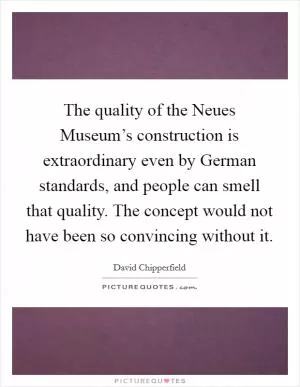 The quality of the Neues Museum’s construction is extraordinary even by German standards, and people can smell that quality. The concept would not have been so convincing without it Picture Quote #1