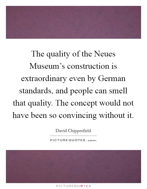 The quality of the Neues Museum's construction is extraordinary even by German standards, and people can smell that quality. The concept would not have been so convincing without it. Picture Quote #1
