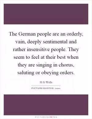 The German people are an orderly, vain, deeply sentimental and rather insensitive people. They seem to feel at their best when they are singing in chorus, saluting or obeying orders Picture Quote #1