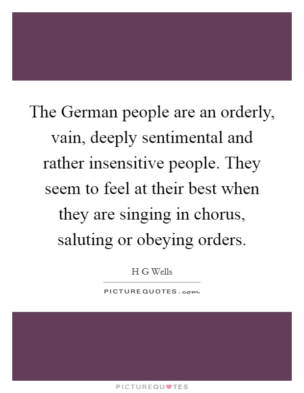 The German people are an orderly, vain, deeply sentimental and rather insensitive people. They seem to feel at their best when they are singing in chorus, saluting or obeying orders. Picture Quote #1