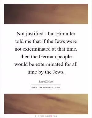 Not justified - but Himmler told me that if the Jews were not exterminated at that time, then the German people would be exterminated for all time by the Jews Picture Quote #1
