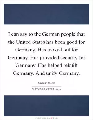 I can say to the German people that the United States has been good for Germany. Has looked out for Germany. Has provided security for Germany. Has helped rebuilt Germany. And unify Germany Picture Quote #1