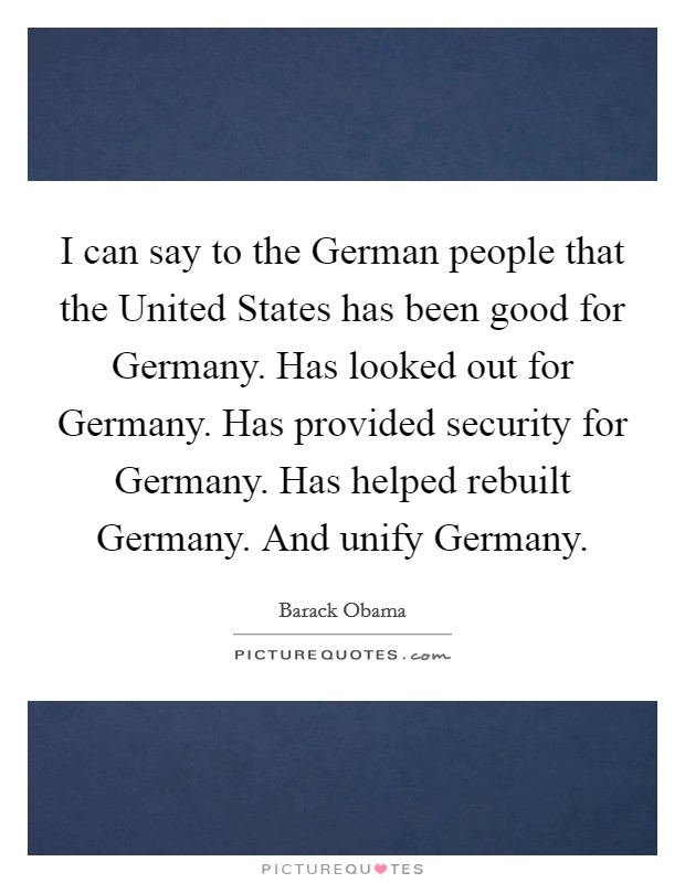I can say to the German people that the United States has been good for Germany. Has looked out for Germany. Has provided security for Germany. Has helped rebuilt Germany. And unify Germany. Picture Quote #1
