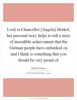 Look at Chancellor [Angela] Merkel, her personal story helps to tell a story of incredible achievement that the German people have embarked on and I think is something that you should be very proud of Picture Quote #1