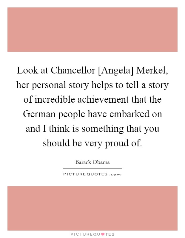 Look at Chancellor [Angela] Merkel, her personal story helps to tell a story of incredible achievement that the German people have embarked on and I think is something that you should be very proud of. Picture Quote #1