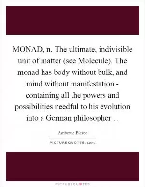 MONAD, n. The ultimate, indivisible unit of matter (see Molecule). The monad has body without bulk, and mind without manifestation - containing all the powers and possibilities needful to his evolution into a German philosopher .  Picture Quote #1