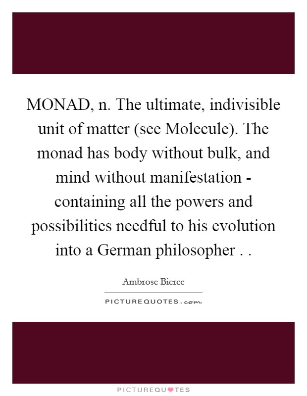 MONAD, n. The ultimate, indivisible unit of matter (see Molecule). The monad has body without bulk, and mind without manifestation - containing all the powers and possibilities needful to his evolution into a German philosopher . . Picture Quote #1