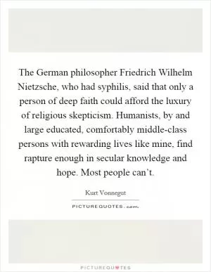 The German philosopher Friedrich Wilhelm Nietzsche, who had syphilis, said that only a person of deep faith could afford the luxury of religious skepticism. Humanists, by and large educated, comfortably middle-class persons with rewarding lives like mine, find rapture enough in secular knowledge and hope. Most people can’t Picture Quote #1