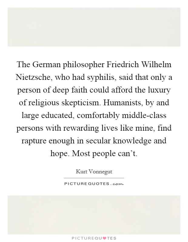 The German philosopher Friedrich Wilhelm Nietzsche, who had syphilis, said that only a person of deep faith could afford the luxury of religious skepticism. Humanists, by and large educated, comfortably middle-class persons with rewarding lives like mine, find rapture enough in secular knowledge and hope. Most people can't. Picture Quote #1
