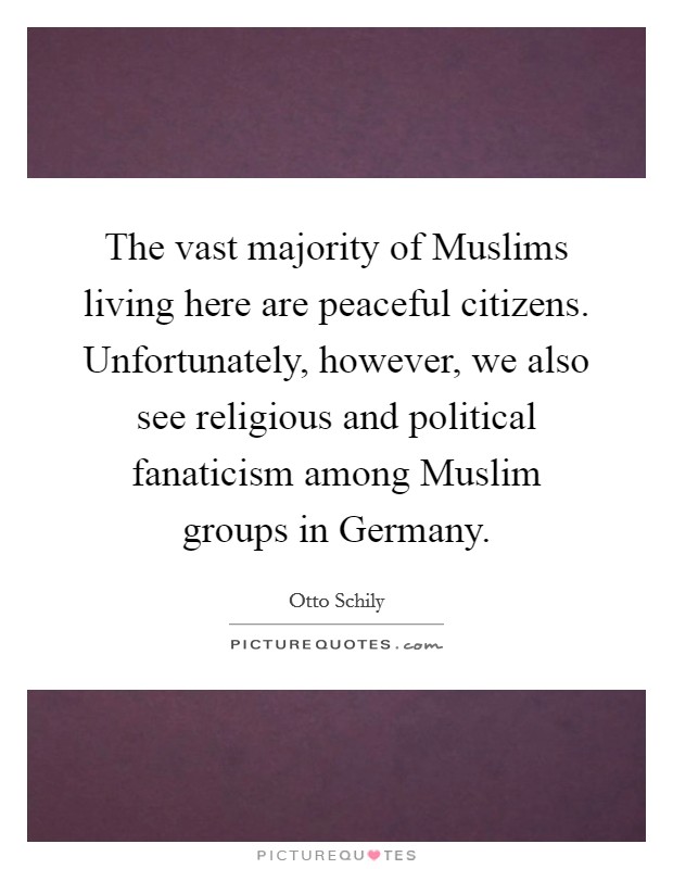 The vast majority of Muslims living here are peaceful citizens. Unfortunately, however, we also see religious and political fanaticism among Muslim groups in Germany. Picture Quote #1