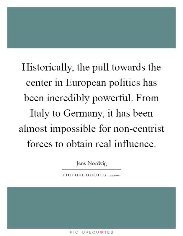 Historically, the pull towards the center in European politics has been incredibly powerful. From Italy to Germany, it has been almost impossible for non-centrist forces to obtain real influence. Picture Quote #1