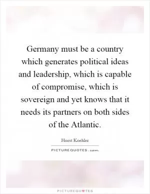 Germany must be a country which generates political ideas and leadership, which is capable of compromise, which is sovereign and yet knows that it needs its partners on both sides of the Atlantic Picture Quote #1