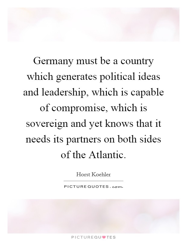 Germany must be a country which generates political ideas and leadership, which is capable of compromise, which is sovereign and yet knows that it needs its partners on both sides of the Atlantic. Picture Quote #1