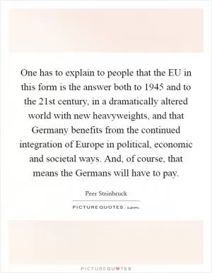 One has to explain to people that the EU in this form is the answer both to 1945 and to the 21st century, in a dramatically altered world with new heavyweights, and that Germany benefits from the continued integration of Europe in political, economic and societal ways. And, of course, that means the Germans will have to pay Picture Quote #1