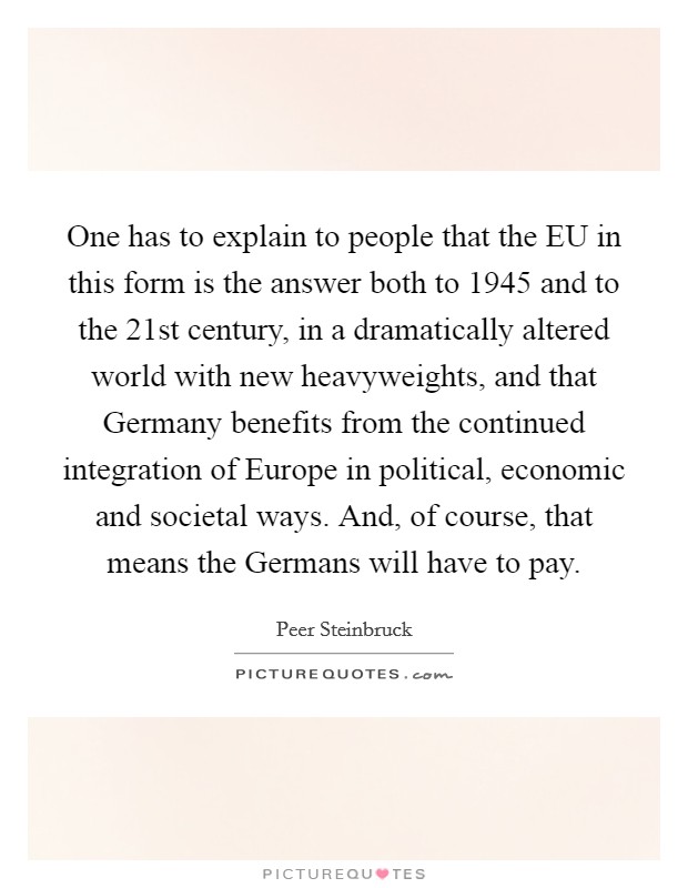 One has to explain to people that the EU in this form is the answer both to 1945 and to the 21st century, in a dramatically altered world with new heavyweights, and that Germany benefits from the continued integration of Europe in political, economic and societal ways. And, of course, that means the Germans will have to pay. Picture Quote #1