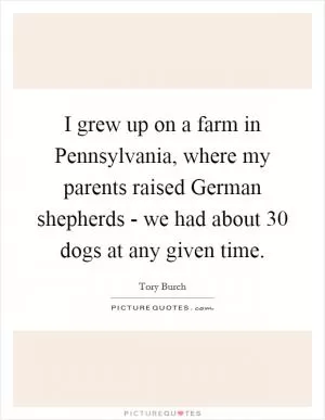 I grew up on a farm in Pennsylvania, where my parents raised German shepherds - we had about 30 dogs at any given time Picture Quote #1