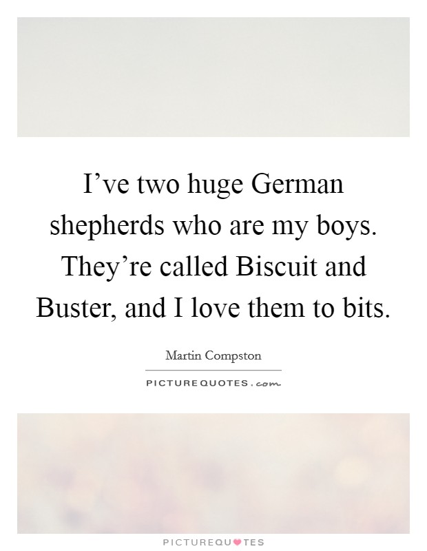 I've two huge German shepherds who are my boys. They're called Biscuit and Buster, and I love them to bits. Picture Quote #1