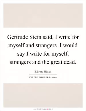 Gertrude Stein said, I write for myself and strangers. I would say I write for myself, strangers and the great dead Picture Quote #1