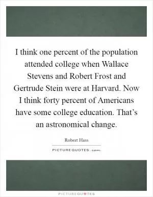 I think one percent of the population attended college when Wallace Stevens and Robert Frost and Gertrude Stein were at Harvard. Now I think forty percent of Americans have some college education. That’s an astronomical change Picture Quote #1