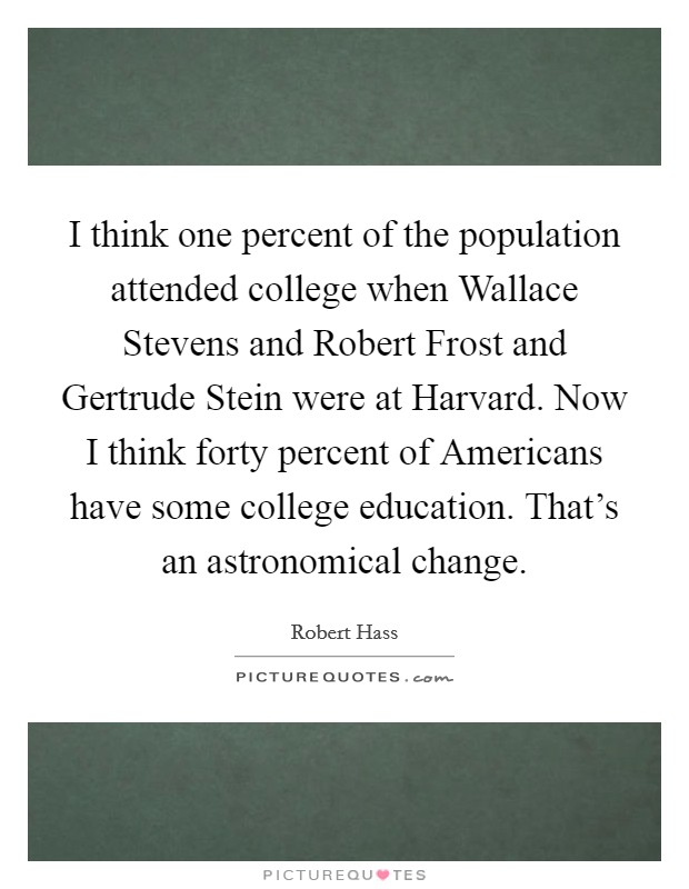 I think one percent of the population attended college when Wallace Stevens and Robert Frost and Gertrude Stein were at Harvard. Now I think forty percent of Americans have some college education. That's an astronomical change. Picture Quote #1