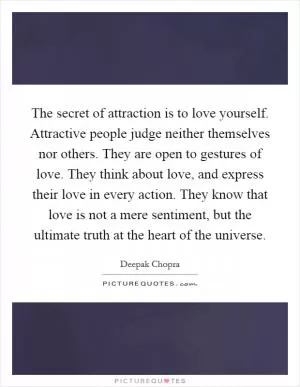 The secret of attraction is to love yourself. Attractive people judge neither themselves nor others. They are open to gestures of love. They think about love, and express their love in every action. They know that love is not a mere sentiment, but the ultimate truth at the heart of the universe Picture Quote #1