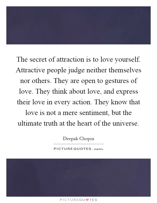The secret of attraction is to love yourself. Attractive people judge neither themselves nor others. They are open to gestures of love. They think about love, and express their love in every action. They know that love is not a mere sentiment, but the ultimate truth at the heart of the universe. Picture Quote #1