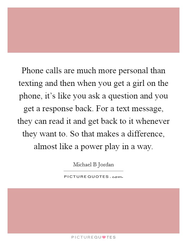Phone calls are much more personal than texting and then when you get a girl on the phone, it’s like you ask a question and you get a response back. For a text message, they can read it and get back to it whenever they want to. So that makes a difference, almost like a power play in a way Picture Quote #1