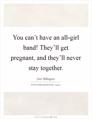 You can’t have an all-girl band! They’ll get pregnant, and they’ll never stay together Picture Quote #1