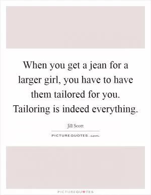 When you get a jean for a larger girl, you have to have them tailored for you. Tailoring is indeed everything Picture Quote #1